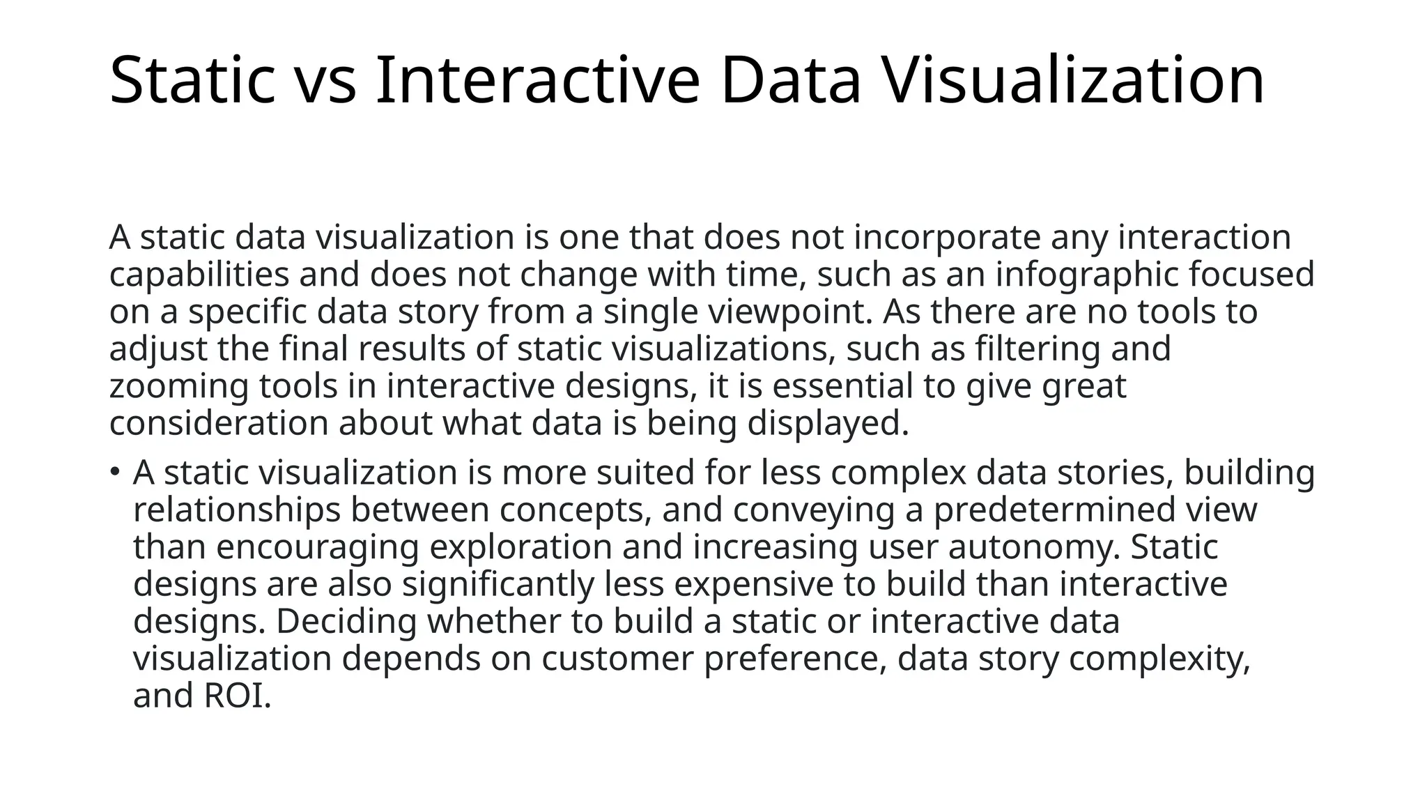Static vs Interactive Data Visualization
A static data visualization is one that does not incorporate any interaction
capabilities and does not change with time, such as an infographic focused
on a specific data story from a single viewpoint. As there are no tools to
adjust the final results of static visualizations, such as filtering and
zooming tools in interactive designs, it is essential to give great
consideration about what data is being displayed.
• A static visualization is more suited for less complex data stories, building
relationships between concepts, and conveying a predetermined view
than encouraging exploration and increasing user autonomy. Static
designs are also significantly less expensive to build than interactive
designs. Deciding whether to build a static or interactive data
visualization depends on customer preference, data story complexity,
and ROI.
 