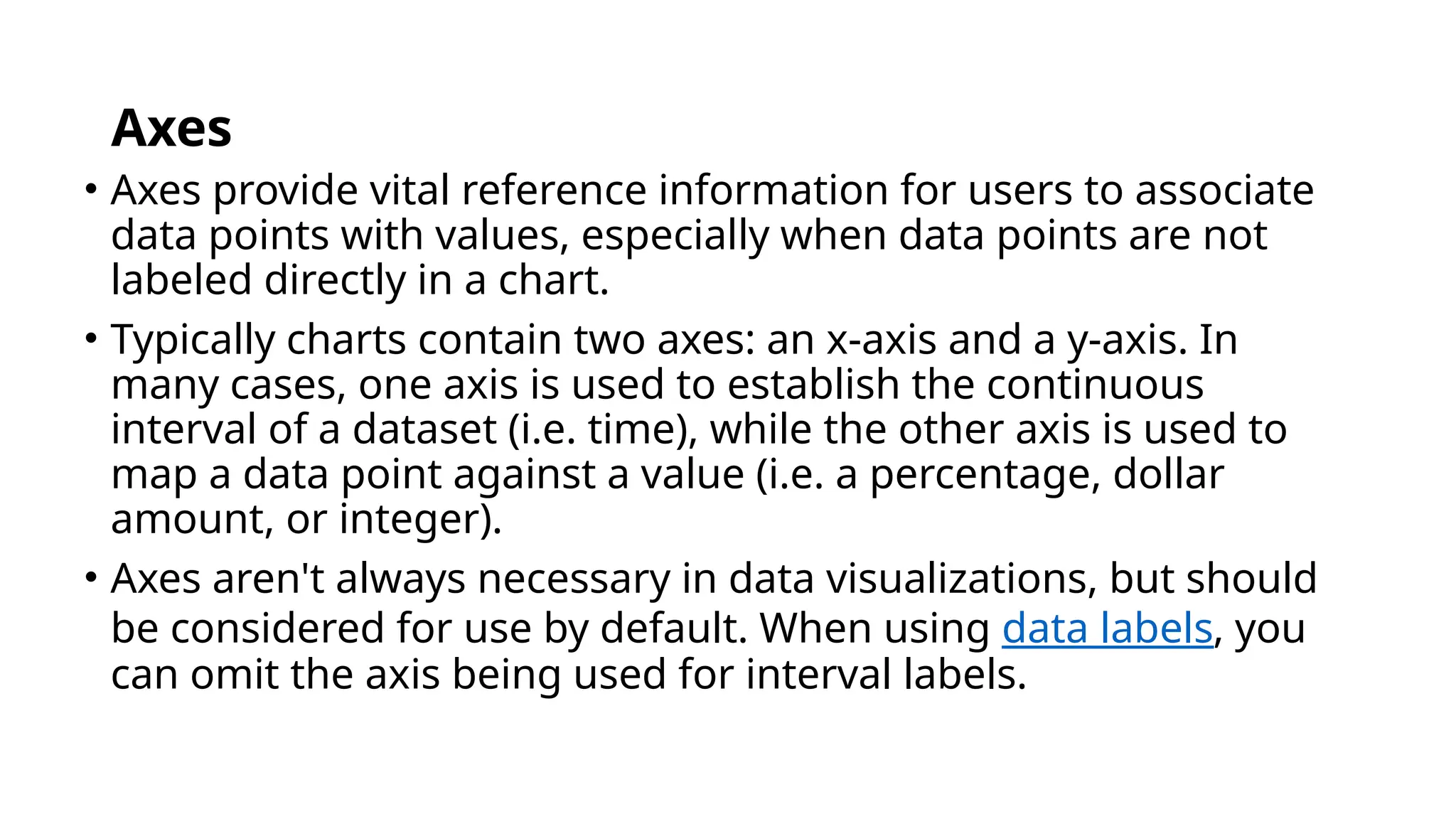 Axes
• Axes provide vital reference information for users to associate
data points with values, especially when data points are not
labeled directly in a chart.
• Typically charts contain two axes: an x-axis and a y-axis. In
many cases, one axis is used to establish the continuous
interval of a dataset (i.e. time), while the other axis is used to
map a data point against a value (i.e. a percentage, dollar
amount, or integer).
• Axes aren't always necessary in data visualizations, but should
be considered for use by default. When using data labels, you
can omit the axis being used for interval labels.
 