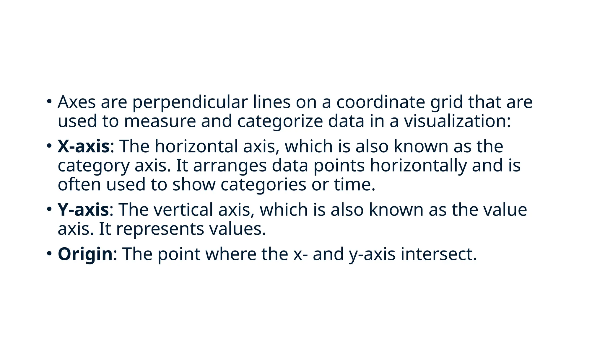 • Axes are perpendicular lines on a coordinate grid that are
used to measure and categorize data in a visualization:
• X-axis: The horizontal axis, which is also known as the
category axis. It arranges data points horizontally and is
often used to show categories or time.
• Y-axis: The vertical axis, which is also known as the value
axis. It represents values.
• Origin: The point where the x- and y-axis intersect.
 