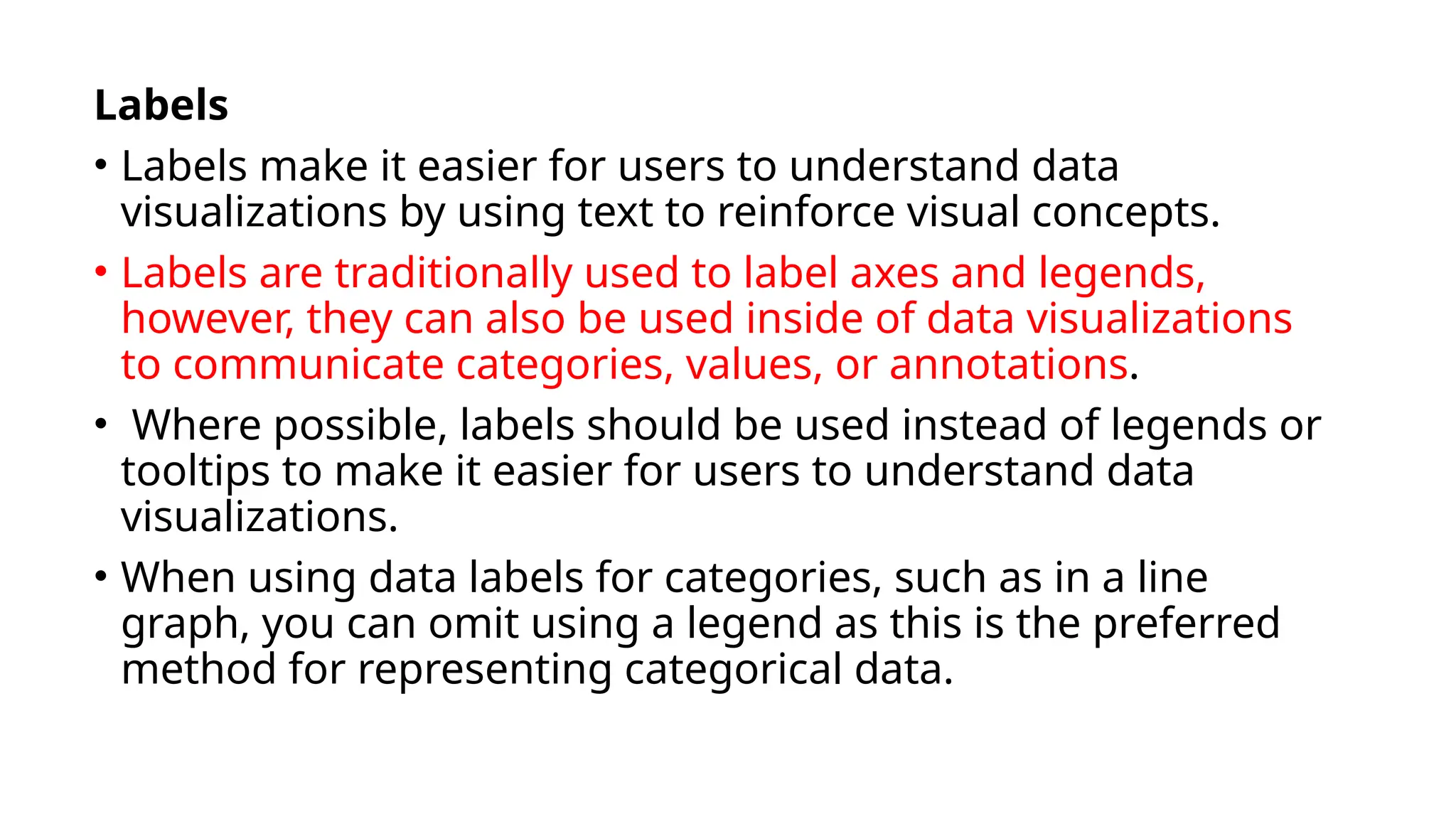 Labels
• Labels make it easier for users to understand data
visualizations by using text to reinforce visual concepts.
• Labels are traditionally used to label axes and legends,
however, they can also be used inside of data visualizations
to communicate categories, values, or annotations.
• Where possible, labels should be used instead of legends or
tooltips to make it easier for users to understand data
visualizations.
• When using data labels for categories, such as in a line
graph, you can omit using a legend as this is the preferred
method for representing categorical data.
 