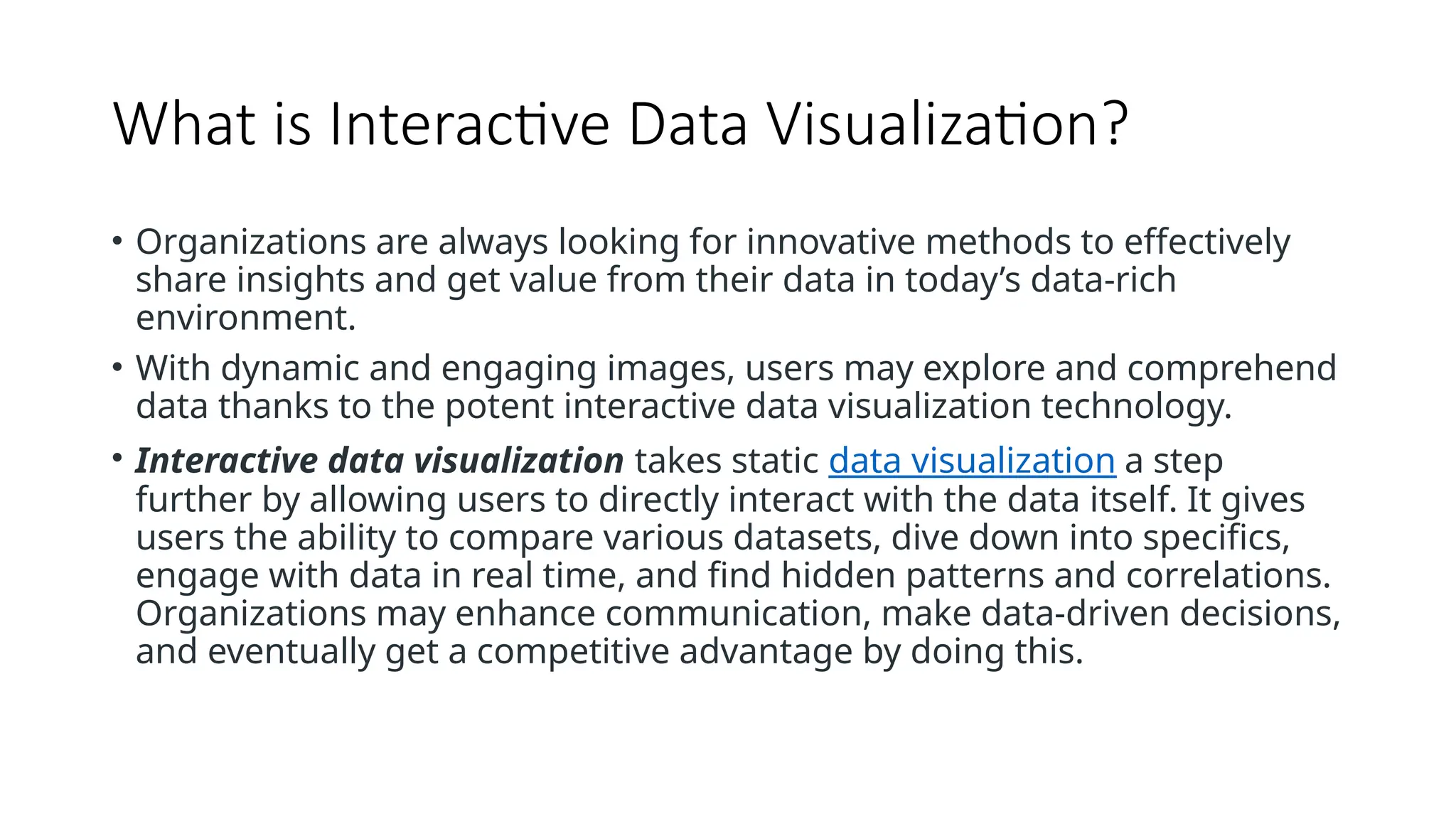 What is Interactive Data Visualization?
• Organizations are always looking for innovative methods to effectively
share insights and get value from their data in today’s data-rich
environment.
• With dynamic and engaging images, users may explore and comprehend
data thanks to the potent interactive data visualization technology.
• Interactive data visualization takes static data visualization a step
further by allowing users to directly interact with the data itself. It gives
users the ability to compare various datasets, dive down into specifics,
engage with data in real time, and find hidden patterns and correlations.
Organizations may enhance communication, make data-driven decisions,
and eventually get a competitive advantage by doing this.
 