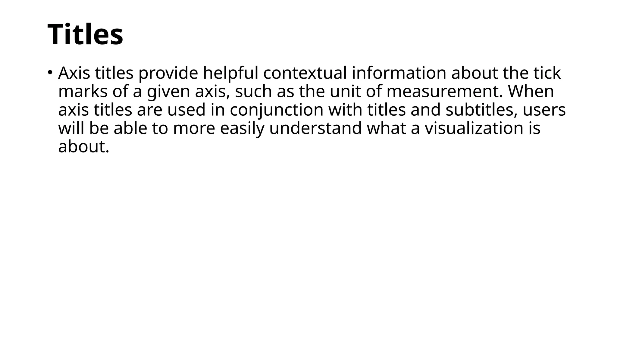 Titles
• Axis titles provide helpful contextual information about the tick
marks of a given axis, such as the unit of measurement. When
axis titles are used in conjunction with titles and subtitles, users
will be able to more easily understand what a visualization is
about.
 