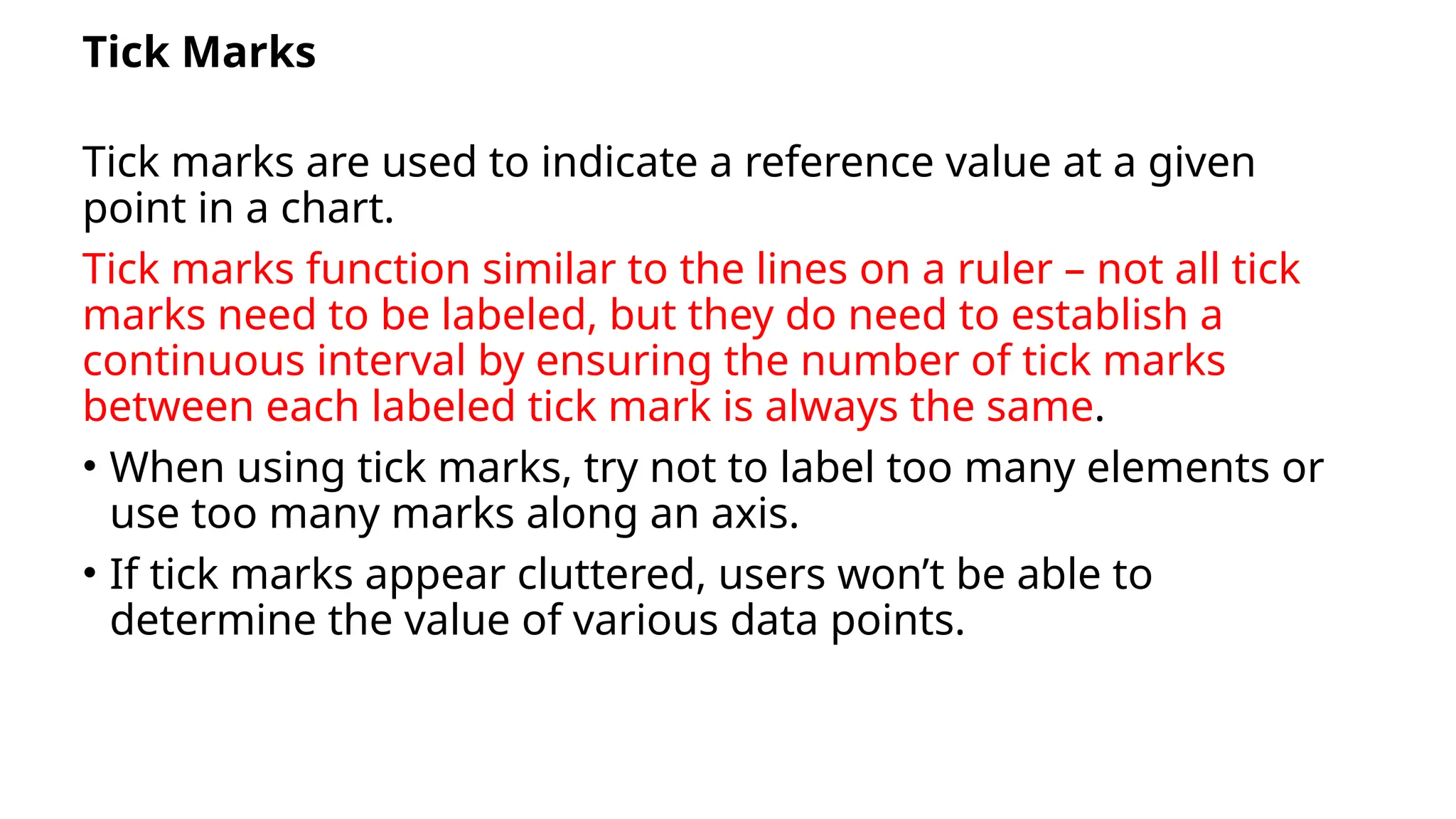 Tick Marks
Tick marks are used to indicate a reference value at a given
point in a chart.
Tick marks function similar to the lines on a ruler – not all tick
marks need to be labeled, but they do need to establish a
continuous interval by ensuring the number of tick marks
between each labeled tick mark is always the same.
• When using tick marks, try not to label too many elements or
use too many marks along an axis.
• If tick marks appear cluttered, users won’t be able to
determine the value of various data points.
 