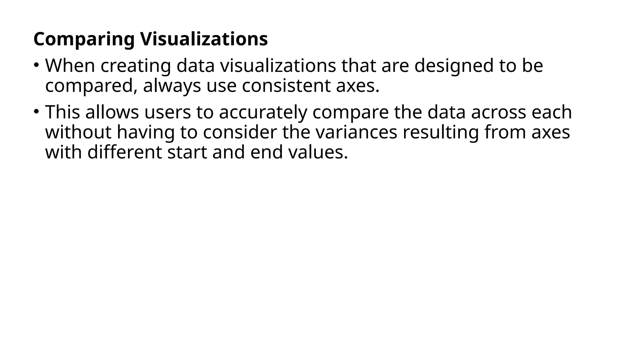 Comparing Visualizations
• When creating data visualizations that are designed to be
compared, always use consistent axes.
• This allows users to accurately compare the data across each
without having to consider the variances resulting from axes
with different start and end values.
 