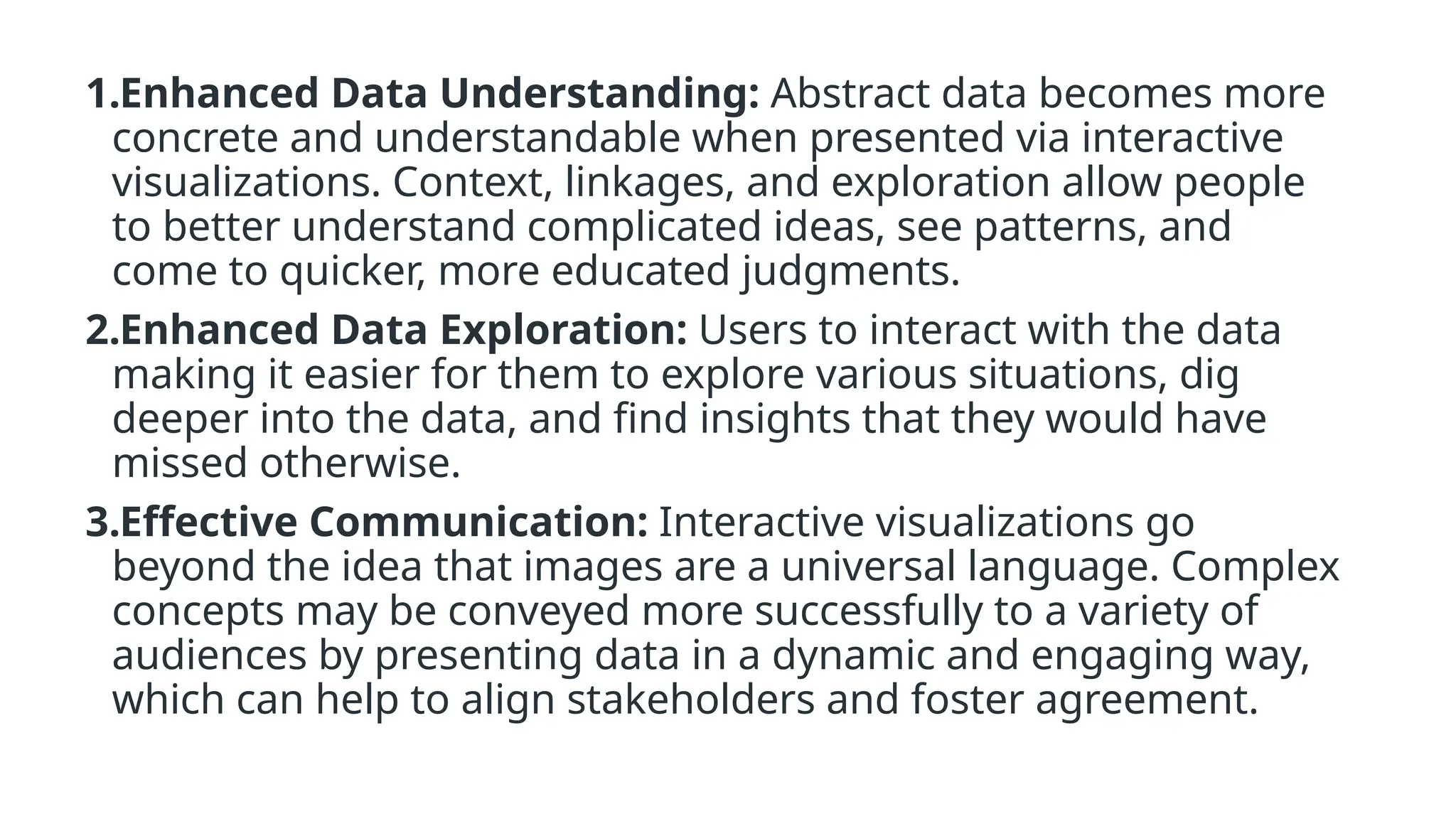 1.Enhanced Data Understanding: Abstract data becomes more
concrete and understandable when presented via interactive
visualizations. Context, linkages, and exploration allow people
to better understand complicated ideas, see patterns, and
come to quicker, more educated judgments.
2.Enhanced Data Exploration: Users to interact with the data
making it easier for them to explore various situations, dig
deeper into the data, and find insights that they would have
missed otherwise.
3.Effective Communication: Interactive visualizations go
beyond the idea that images are a universal language. Complex
concepts may be conveyed more successfully to a variety of
audiences by presenting data in a dynamic and engaging way,
which can help to align stakeholders and foster agreement.
 