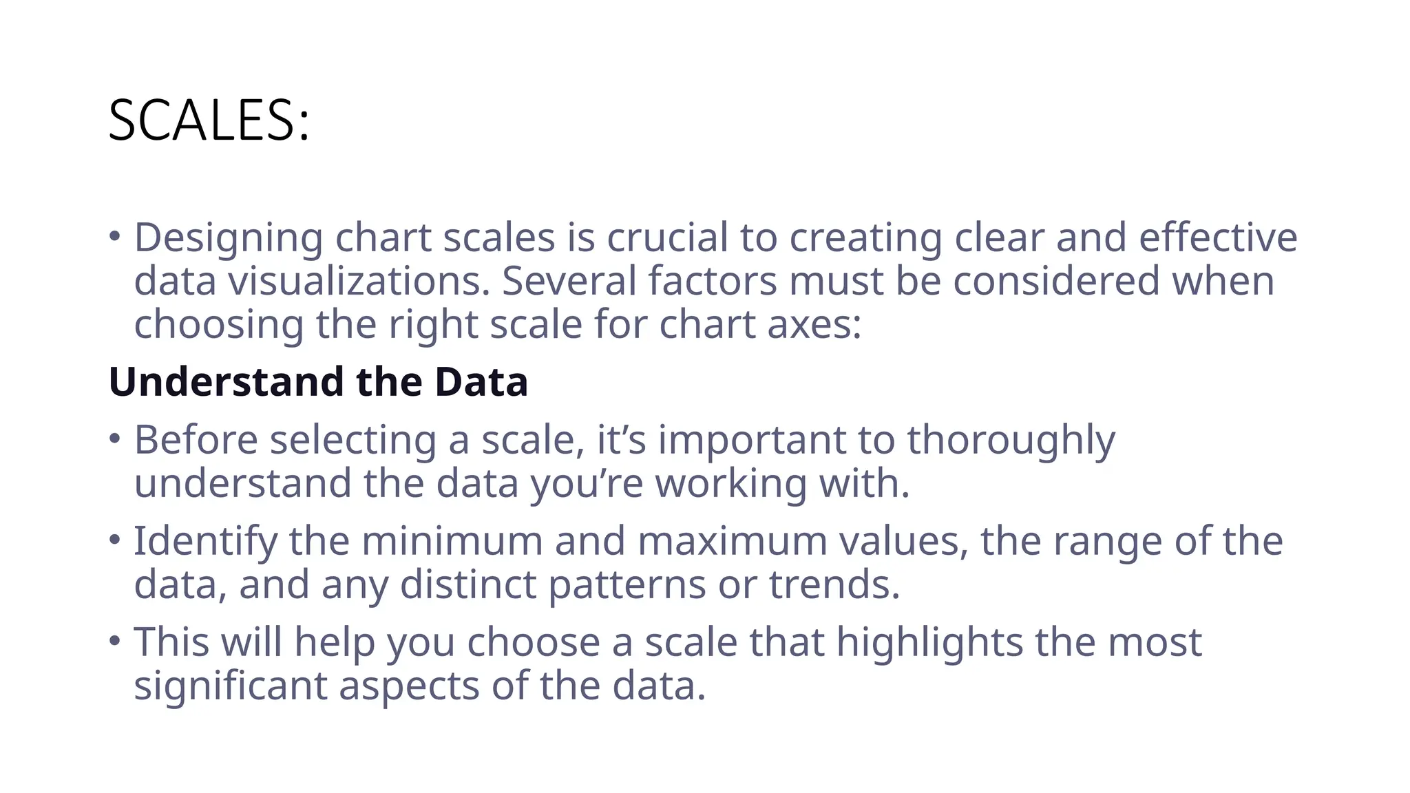 SCALES:
• Designing chart scales is crucial to creating clear and effective
data visualizations. Several factors must be considered when
choosing the right scale for chart axes:
Understand the Data
• Before selecting a scale, it’s important to thoroughly
understand the data you’re working with.
• Identify the minimum and maximum values, the range of the
data, and any distinct patterns or trends.
• This will help you choose a scale that highlights the most
significant aspects of the data.
 