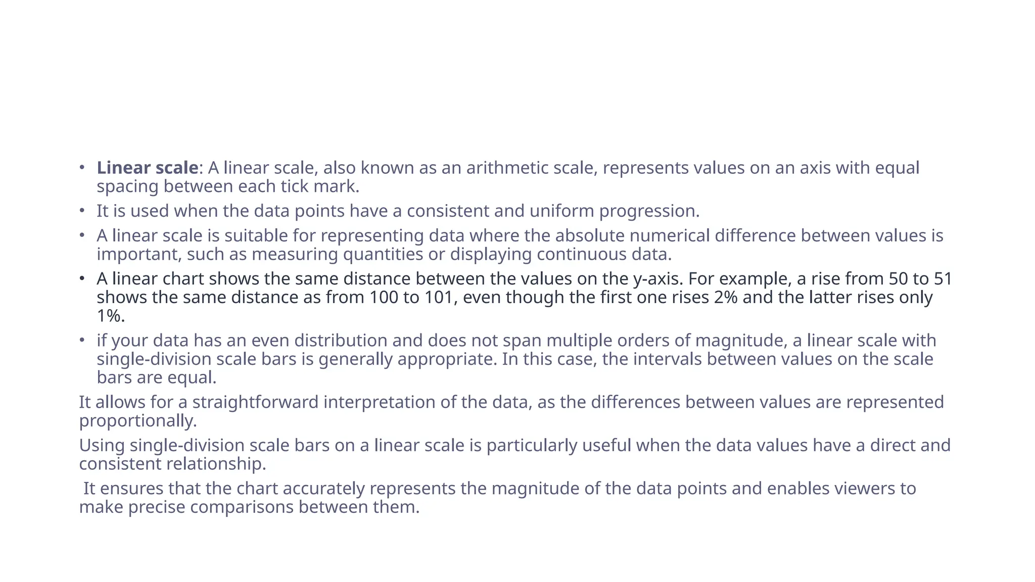 • Linear scale: A linear scale, also known as an arithmetic scale, represents values on an axis with equal
spacing between each tick mark.
• It is used when the data points have a consistent and uniform progression.
• A linear scale is suitable for representing data where the absolute numerical difference between values is
important, such as measuring quantities or displaying continuous data.
• A linear chart shows the same distance between the values on the y-axis. For example, a rise from 50 to 51
shows the same distance as from 100 to 101, even though the first one rises 2% and the latter rises only
1%.
• if your data has an even distribution and does not span multiple orders of magnitude, a linear scale with
single-division scale bars is generally appropriate. In this case, the intervals between values on the scale
bars are equal.
It allows for a straightforward interpretation of the data, as the differences between values are represented
proportionally.
Using single-division scale bars on a linear scale is particularly useful when the data values have a direct and
consistent relationship.
It ensures that the chart accurately represents the magnitude of the data points and enables viewers to
make precise comparisons between them.
 