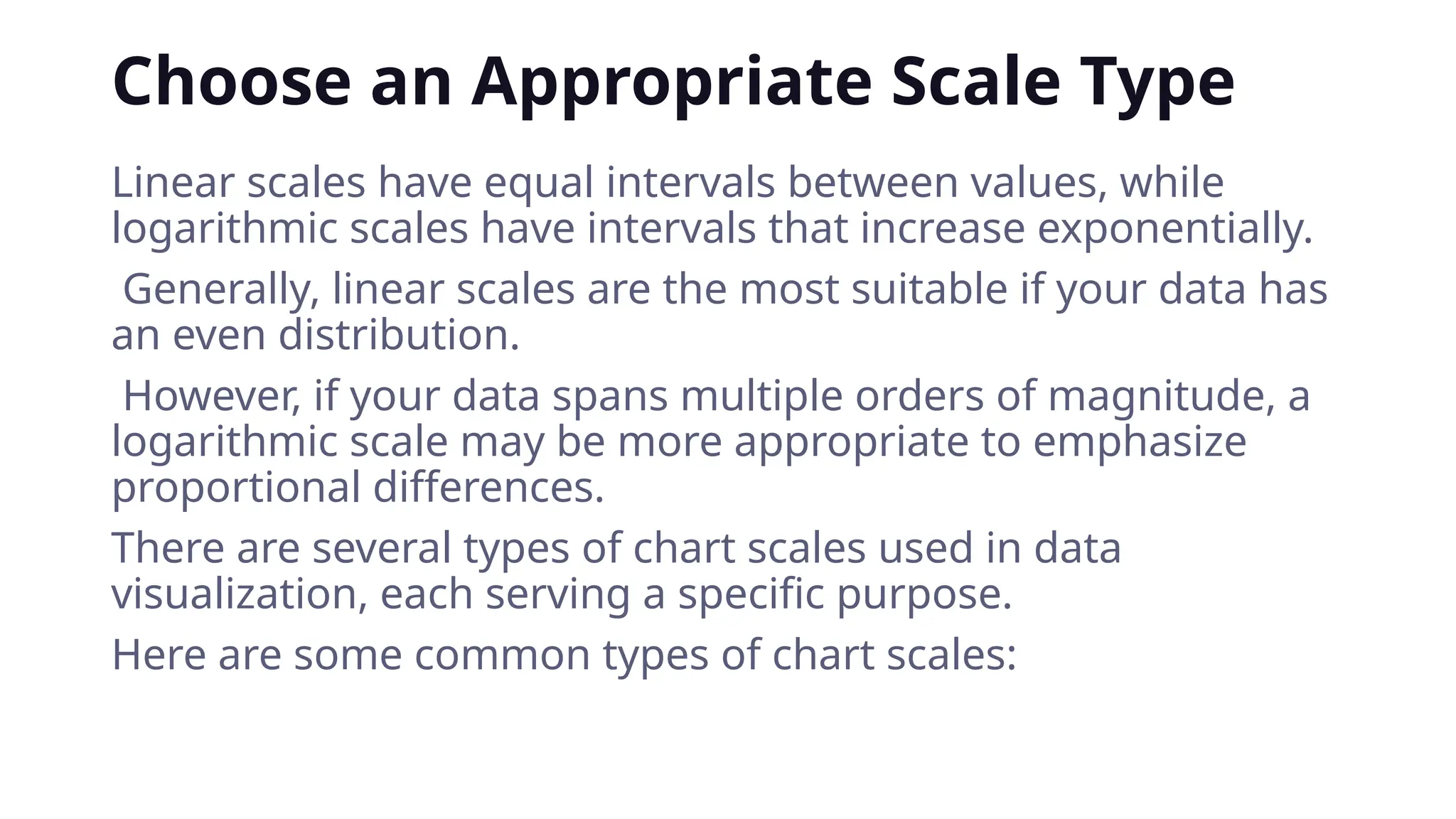 Choose an Appropriate Scale Type
Linear scales have equal intervals between values, while
logarithmic scales have intervals that increase exponentially.
Generally, linear scales are the most suitable if your data has
an even distribution.
However, if your data spans multiple orders of magnitude, a
logarithmic scale may be more appropriate to emphasize
proportional differences.
There are several types of chart scales used in data
visualization, each serving a specific purpose.
Here are some common types of chart scales:
 