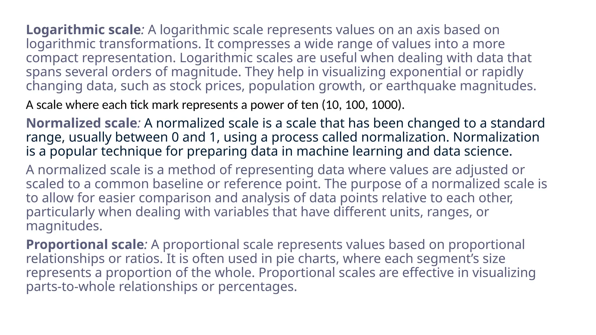 Logarithmic scale: A logarithmic scale represents values on an axis based on
logarithmic transformations. It compresses a wide range of values into a more
compact representation. Logarithmic scales are useful when dealing with data that
spans several orders of magnitude. They help in visualizing exponential or rapidly
changing data, such as stock prices, population growth, or earthquake magnitudes.
A scale where each tick mark represents a power of ten (10, 100, 1000).
Normalized scale: A normalized scale is a scale that has been changed to a standard
range, usually between 0 and 1, using a process called normalization. Normalization
is a popular technique for preparing data in machine learning and data science.
A normalized scale is a method of representing data where values are adjusted or
scaled to a common baseline or reference point. The purpose of a normalized scale is
to allow for easier comparison and analysis of data points relative to each other,
particularly when dealing with variables that have different units, ranges, or
magnitudes.
Proportional scale: A proportional scale represents values based on proportional
relationships or ratios. It is often used in pie charts, where each segment’s size
represents a proportion of the whole. Proportional scales are effective in visualizing
parts-to-whole relationships or percentages.
 