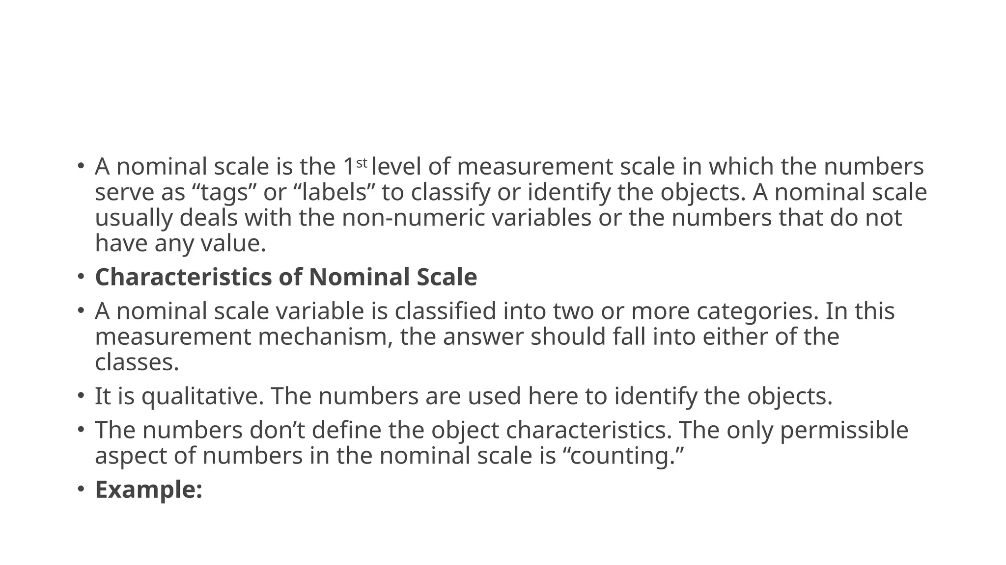 • A nominal scale is the 1st
level of measurement scale in which the numbers
serve as “tags” or “labels” to classify or identify the objects. A nominal scale
usually deals with the non-numeric variables or the numbers that do not
have any value.
• Characteristics of Nominal Scale
• A nominal scale variable is classified into two or more categories. In this
measurement mechanism, the answer should fall into either of the
classes.
• It is qualitative. The numbers are used here to identify the objects.
• The numbers don’t define the object characteristics. The only permissible
aspect of numbers in the nominal scale is “counting.”
• Example:
 
