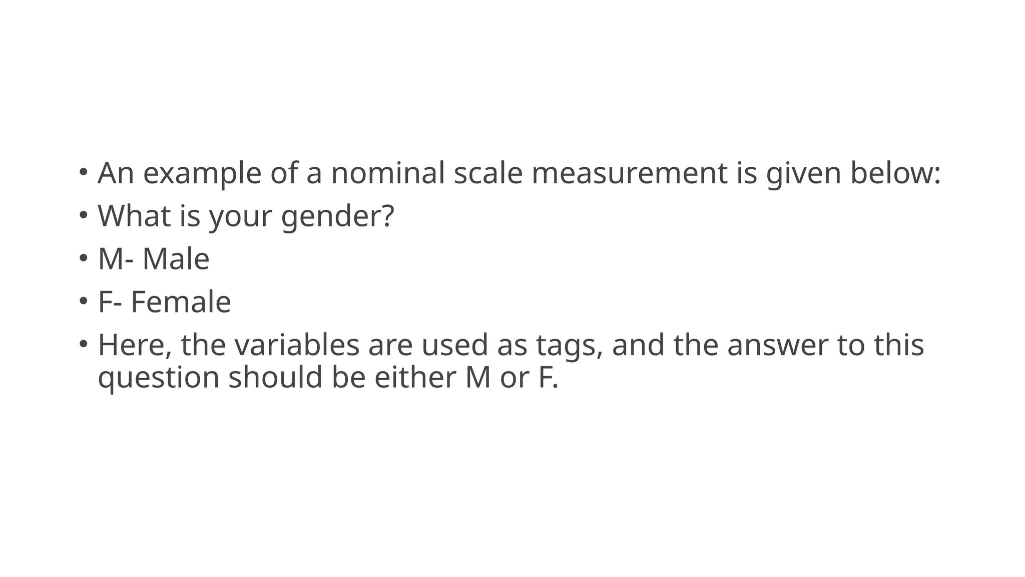 • An example of a nominal scale measurement is given below:
• What is your gender?
• M- Male
• F- Female
• Here, the variables are used as tags, and the answer to this
question should be either M or F.
 