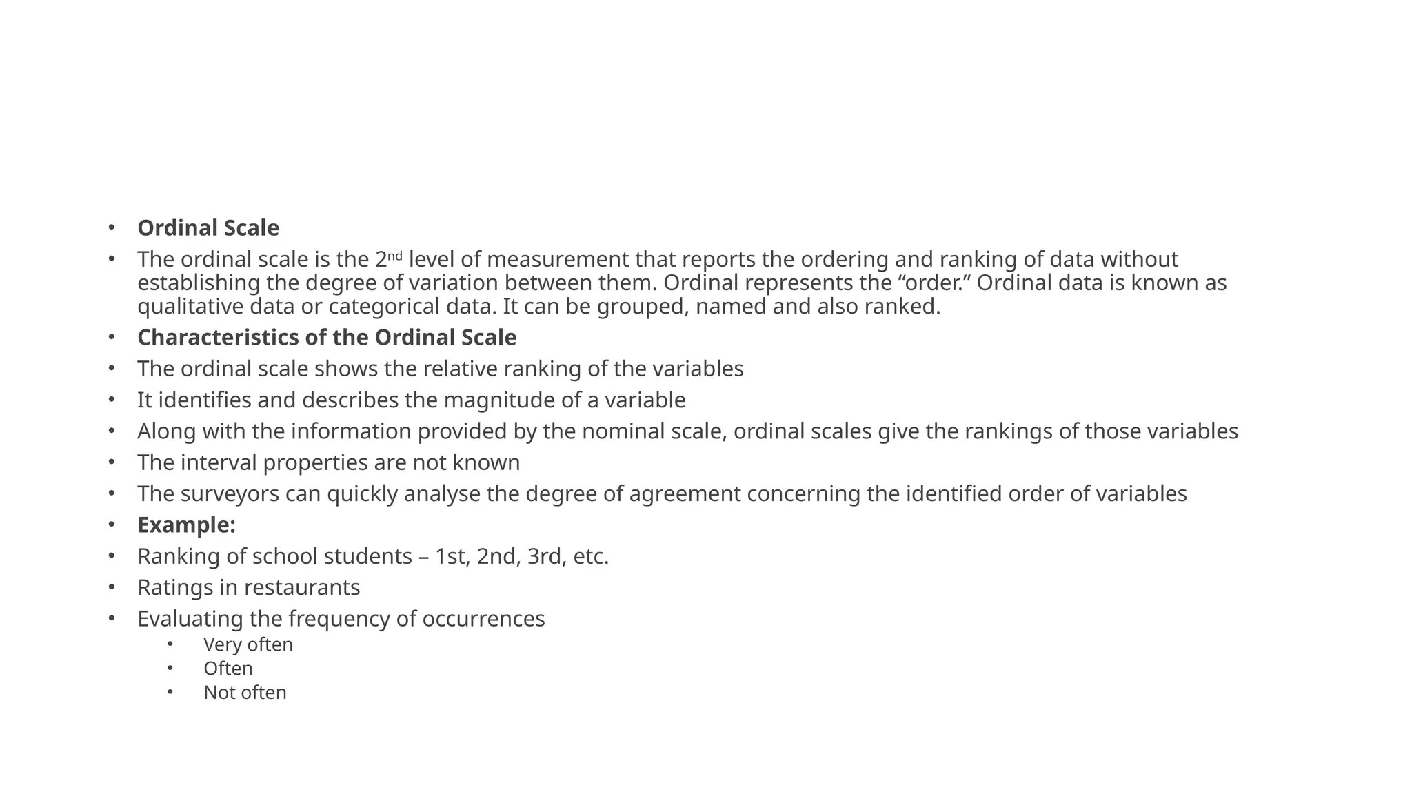 • Ordinal Scale
• The ordinal scale is the 2nd
level of measurement that reports the ordering and ranking of data without
establishing the degree of variation between them. Ordinal represents the “order.” Ordinal data is known as
qualitative data or categorical data. It can be grouped, named and also ranked.
• Characteristics of the Ordinal Scale
• The ordinal scale shows the relative ranking of the variables
• It identifies and describes the magnitude of a variable
• Along with the information provided by the nominal scale, ordinal scales give the rankings of those variables
• The interval properties are not known
• The surveyors can quickly analyse the degree of agreement concerning the identified order of variables
• Example:
• Ranking of school students – 1st, 2nd, 3rd, etc.
• Ratings in restaurants
• Evaluating the frequency of occurrences
• Very often
• Often
• Not often
 