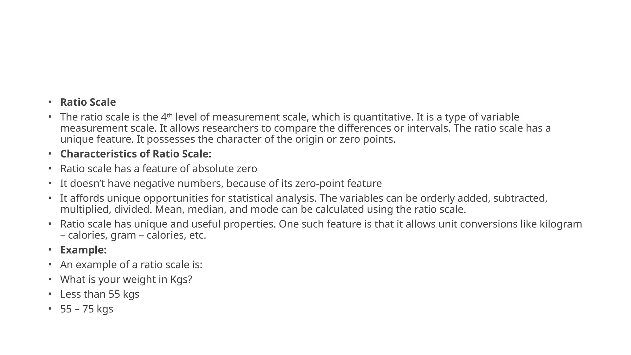 • Ratio Scale
• The ratio scale is the 4th
level of measurement scale, which is quantitative. It is a type of variable
measurement scale. It allows researchers to compare the differences or intervals. The ratio scale has a
unique feature. It possesses the character of the origin or zero points.
• Characteristics of Ratio Scale:
• Ratio scale has a feature of absolute zero
• It doesn’t have negative numbers, because of its zero-point feature
• It affords unique opportunities for statistical analysis. The variables can be orderly added, subtracted,
multiplied, divided. Mean, median, and mode can be calculated using the ratio scale.
• Ratio scale has unique and useful properties. One such feature is that it allows unit conversions like kilogram
– calories, gram – calories, etc.
• Example:
• An example of a ratio scale is:
• What is your weight in Kgs?
• Less than 55 kgs
• 55 – 75 kgs
 