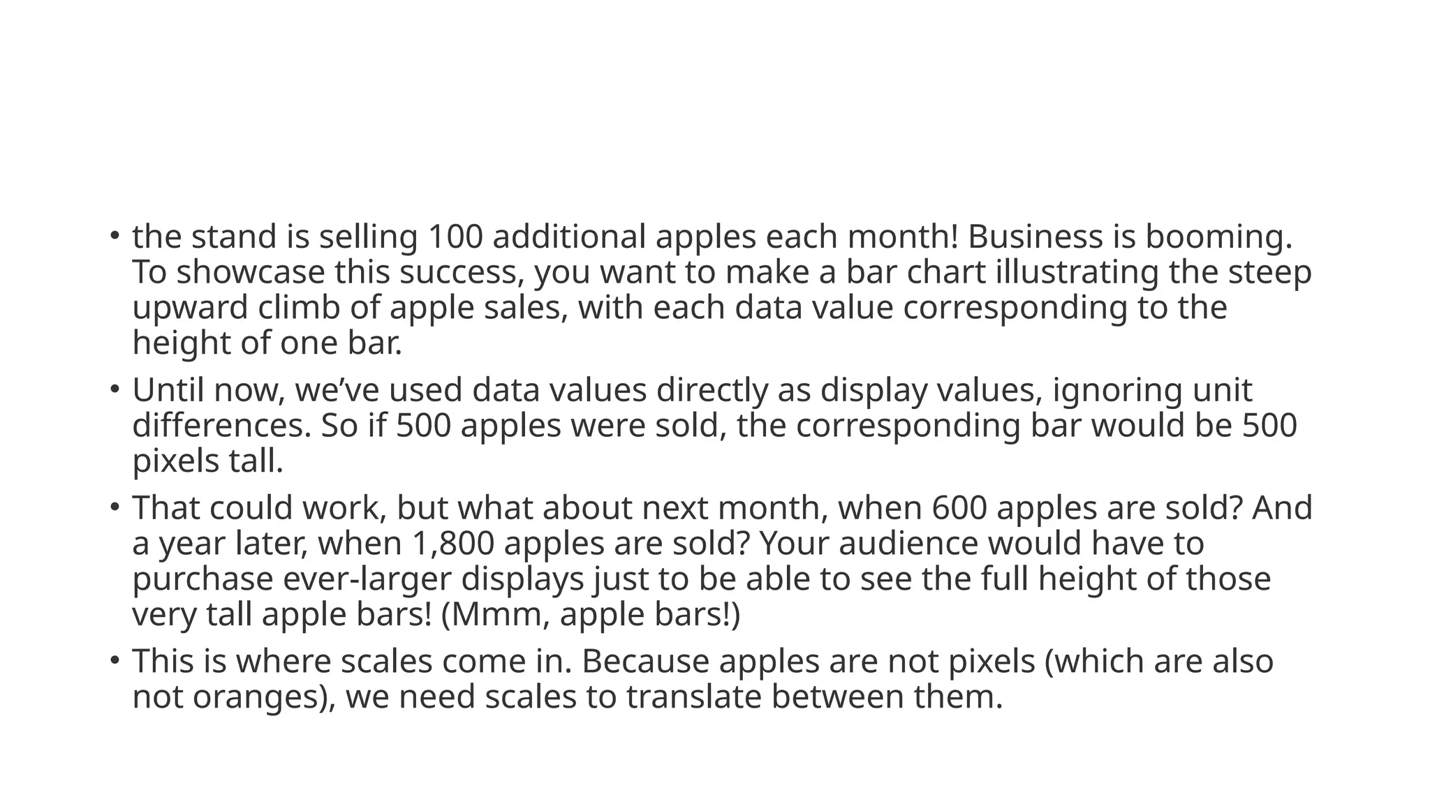 • the stand is selling 100 additional apples each month! Business is booming.
To showcase this success, you want to make a bar chart illustrating the steep
upward climb of apple sales, with each data value corresponding to the
height of one bar.
• Until now, we’ve used data values directly as display values, ignoring unit
differences. So if 500 apples were sold, the corresponding bar would be 500
pixels tall.
• That could work, but what about next month, when 600 apples are sold? And
a year later, when 1,800 apples are sold? Your audience would have to
purchase ever-larger displays just to be able to see the full height of those
very tall apple bars! (Mmm, apple bars!)
• This is where scales come in. Because apples are not pixels (which are also
not oranges), we need scales to translate between them.
 