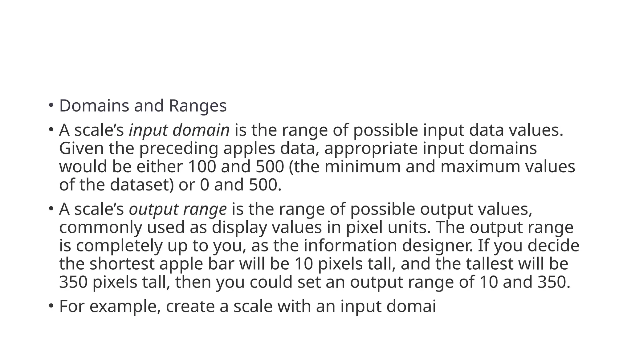 • Domains and Ranges
• A scale’s input domain is the range of possible input data values.
Given the preceding apples data, appropriate input domains
would be either 100 and 500 (the minimum and maximum values
of the dataset) or 0 and 500.
• A scale’s output range is the range of possible output values,
commonly used as display values in pixel units. The output range
is completely up to you, as the information designer. If you decide
the shortest apple bar will be 10 pixels tall, and the tallest will be
350 pixels tall, then you could set an output range of 10 and 350.
• For example, create a scale with an input domai
 