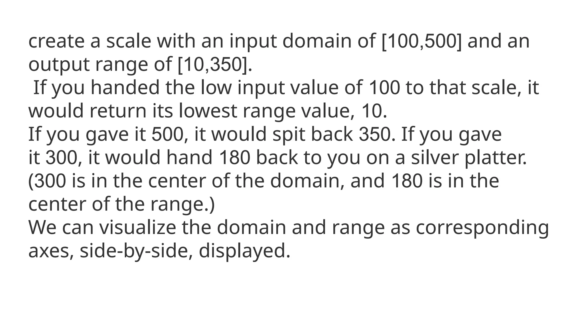 create a scale with an input domain of [100,500] and an
output range of [10,350].
If you handed the low input value of 100 to that scale, it
would return its lowest range value, 10.
If you gave it 500, it would spit back 350. If you gave
it 300, it would hand 180 back to you on a silver platter.
(300 is in the center of the domain, and 180 is in the
center of the range.)
We can visualize the domain and range as corresponding
axes, side-by-side, displayed.
 