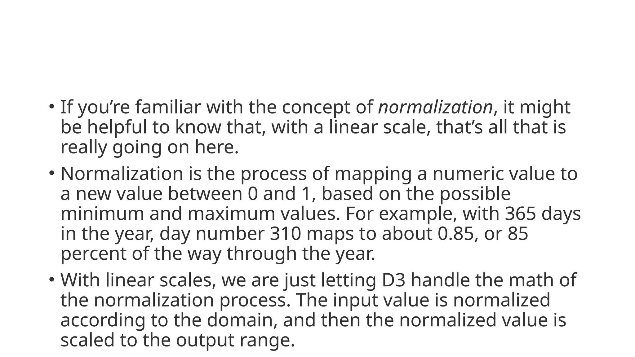• If you’re familiar with the concept of normalization, it might
be helpful to know that, with a linear scale, that’s all that is
really going on here.
• Normalization is the process of mapping a numeric value to
a new value between 0 and 1, based on the possible
minimum and maximum values. For example, with 365 days
in the year, day number 310 maps to about 0.85, or 85
percent of the way through the year.
• With linear scales, we are just letting D3 handle the math of
the normalization process. The input value is normalized
according to the domain, and then the normalized value is
scaled to the output range.
 