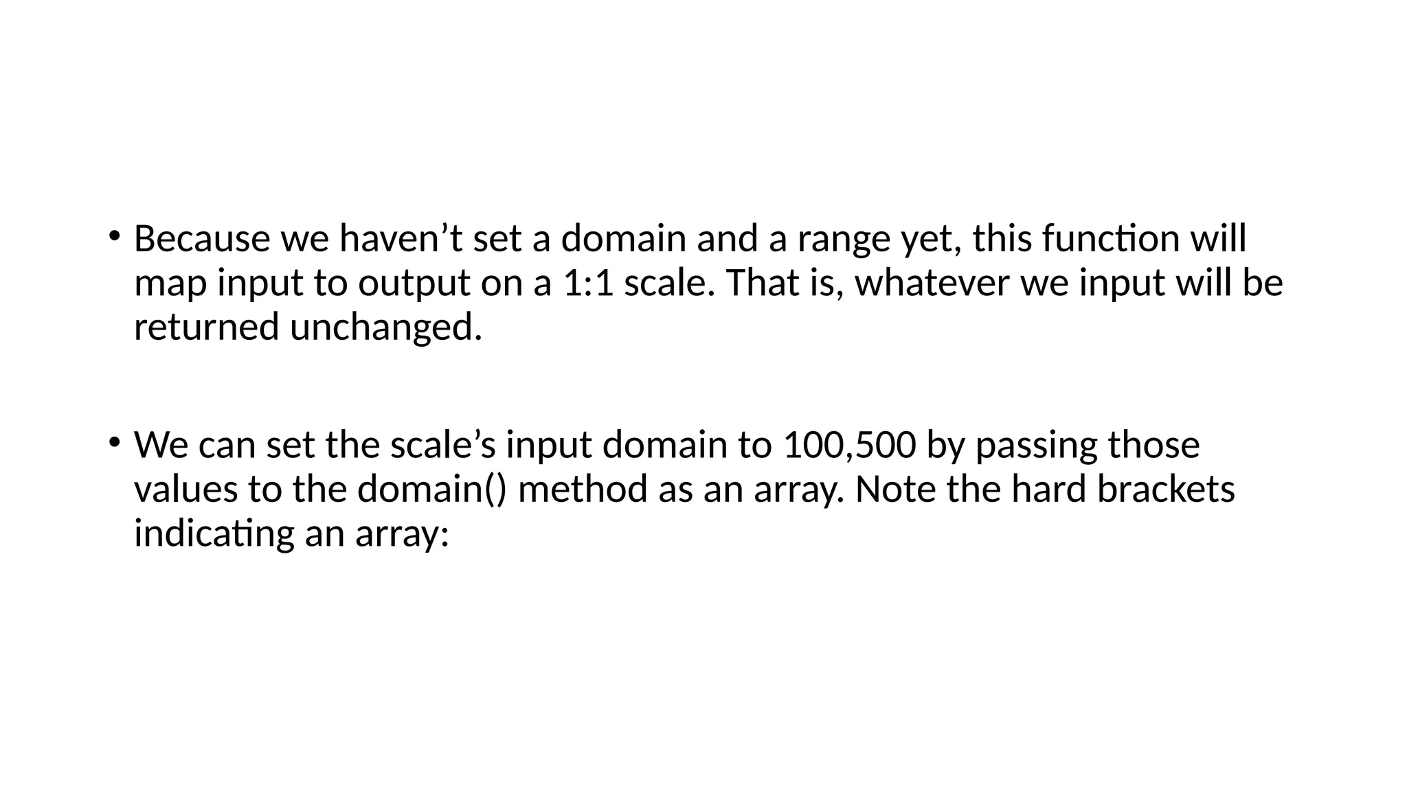 • Because we haven’t set a domain and a range yet, this function will
map input to output on a 1:1 scale. That is, whatever we input will be
returned unchanged.
• We can set the scale’s input domain to 100,500 by passing those
values to the domain() method as an array. Note the hard brackets
indicating an array:
 