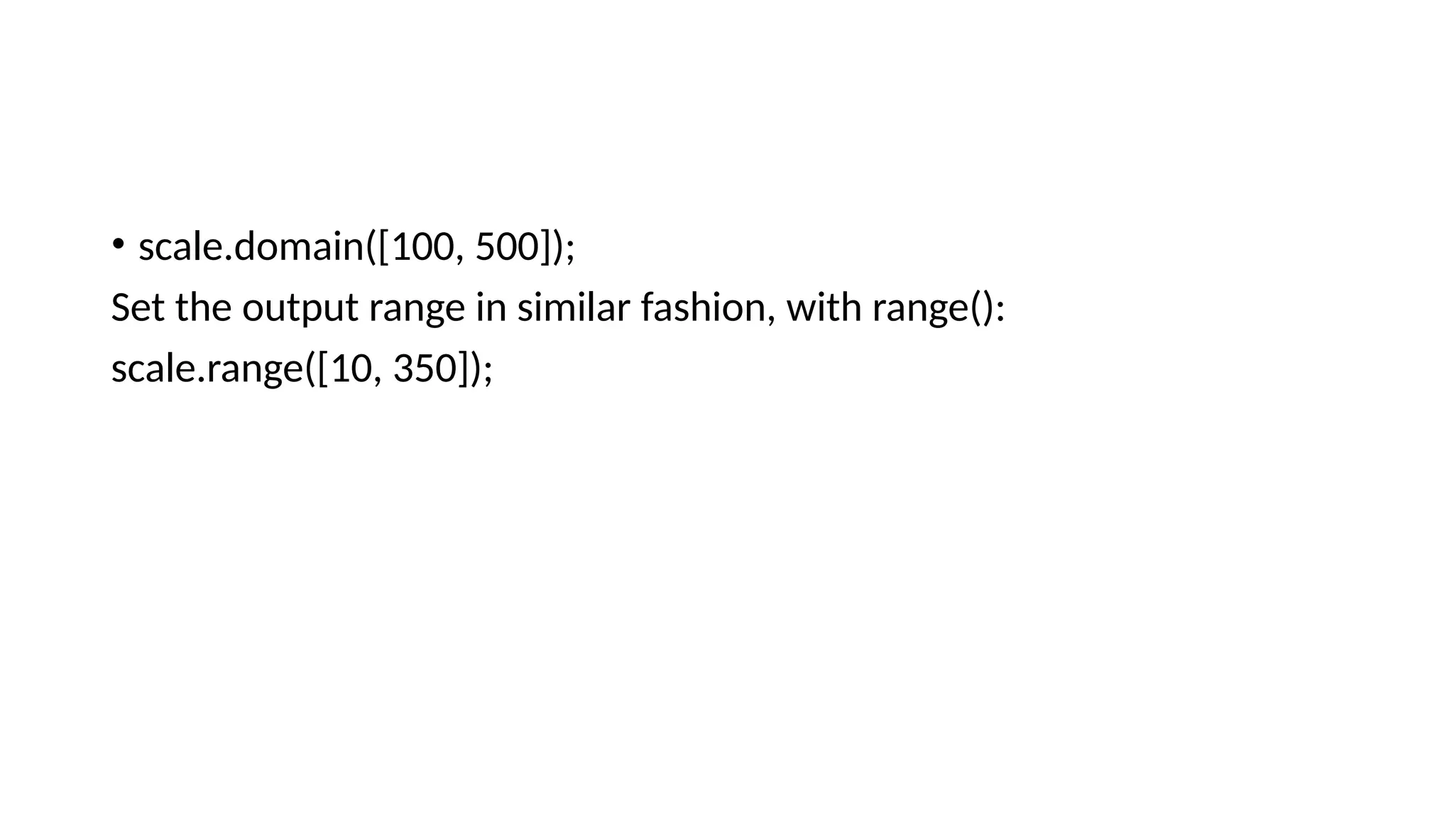 • scale.domain([100, 500]);
Set the output range in similar fashion, with range():
scale.range([10, 350]);
 