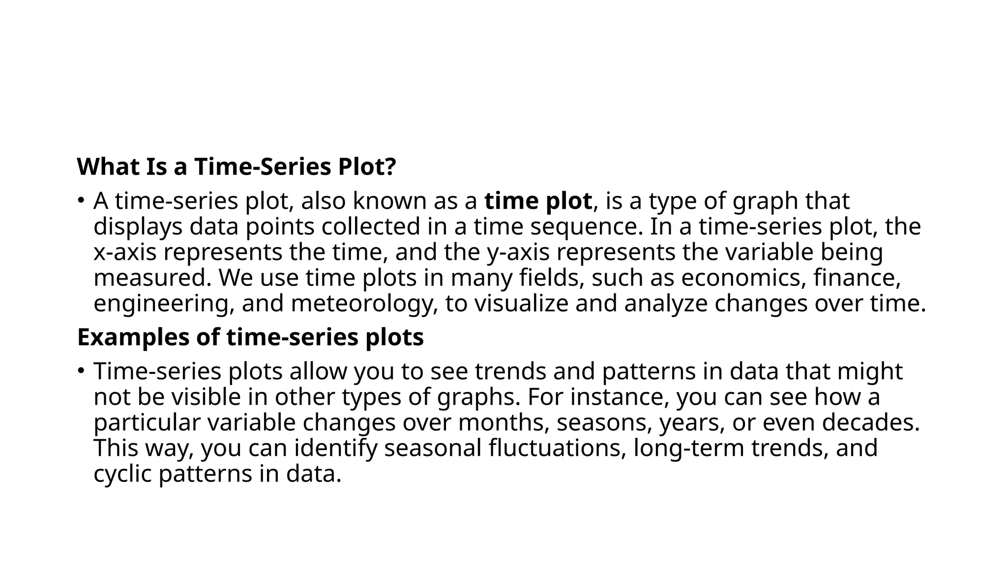 What Is a Time-Series Plot?
• A time-series plot, also known as a time plot, is a type of graph that
displays data points collected in a time sequence. In a time-series plot, the
x-axis represents the time, and the y-axis represents the variable being
measured. We use time plots in many fields, such as economics, finance,
engineering, and meteorology, to visualize and analyze changes over time.
Examples of time-series plots
• Time-series plots allow you to see trends and patterns in data that might
not be visible in other types of graphs. For instance, you can see how a
particular variable changes over months, seasons, years, or even decades.
This way, you can identify seasonal fluctuations, long-term trends, and
cyclic patterns in data.
 