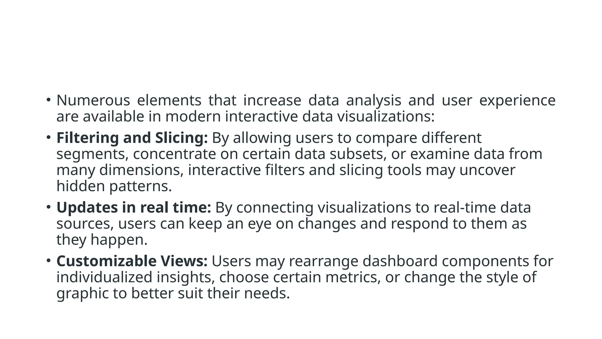 • Numerous elements that increase data analysis and user experience
are available in modern interactive data visualizations:
• Filtering and Slicing: By allowing users to compare different
segments, concentrate on certain data subsets, or examine data from
many dimensions, interactive filters and slicing tools may uncover
hidden patterns.
• Updates in real time: By connecting visualizations to real-time data
sources, users can keep an eye on changes and respond to them as
they happen.
• Customizable Views: Users may rearrange dashboard components for
individualized insights, choose certain metrics, or change the style of
graphic to better suit their needs.
 