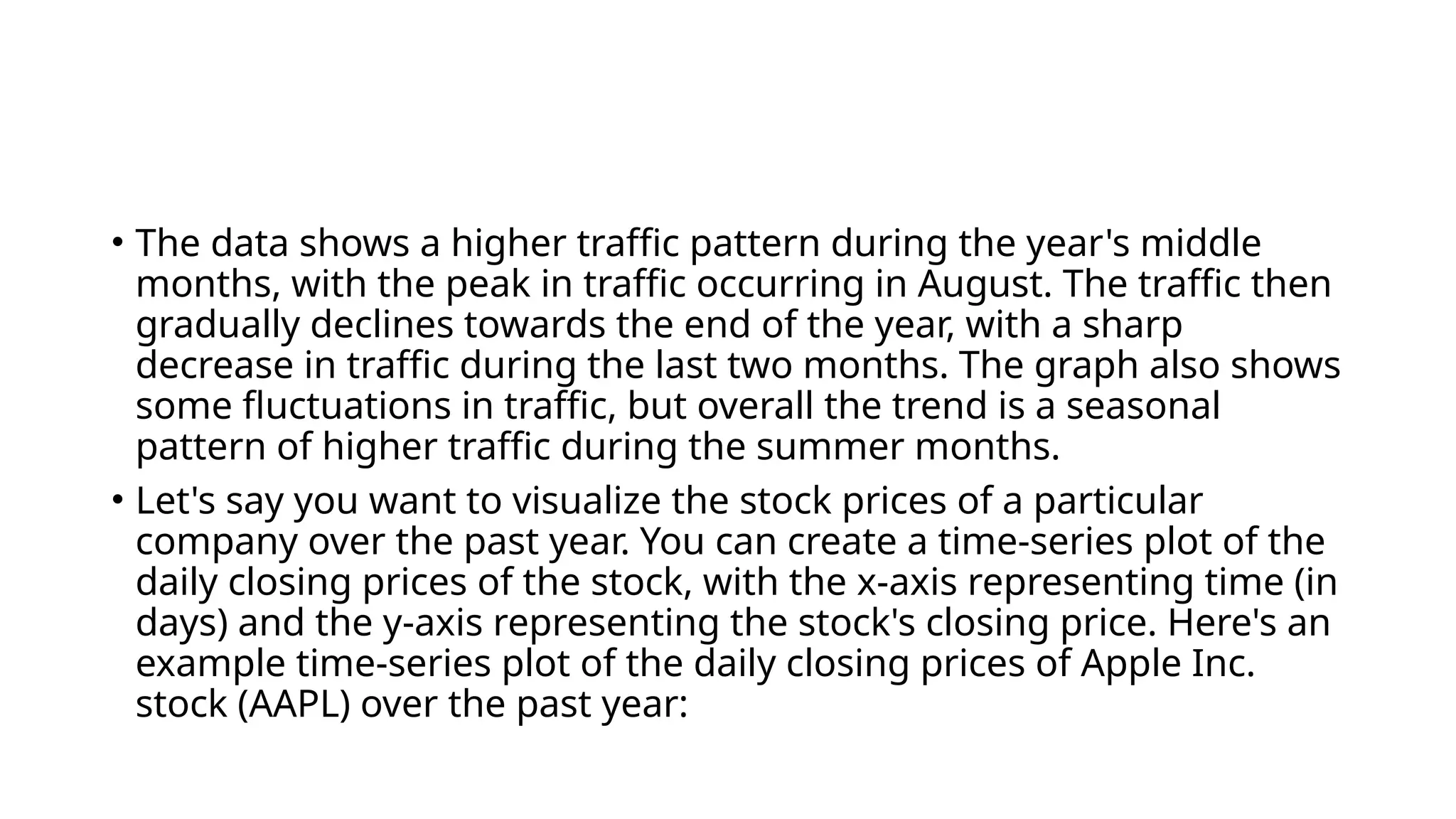 • The data shows a higher traffic pattern during the year's middle
months, with the peak in traffic occurring in August. The traffic then
gradually declines towards the end of the year, with a sharp
decrease in traffic during the last two months. The graph also shows
some fluctuations in traffic, but overall the trend is a seasonal
pattern of higher traffic during the summer months.
• Let's say you want to visualize the stock prices of a particular
company over the past year. You can create a time-series plot of the
daily closing prices of the stock, with the x-axis representing time (in
days) and the y-axis representing the stock's closing price. Here's an
example time-series plot of the daily closing prices of Apple Inc.
stock (AAPL) over the past year:
 