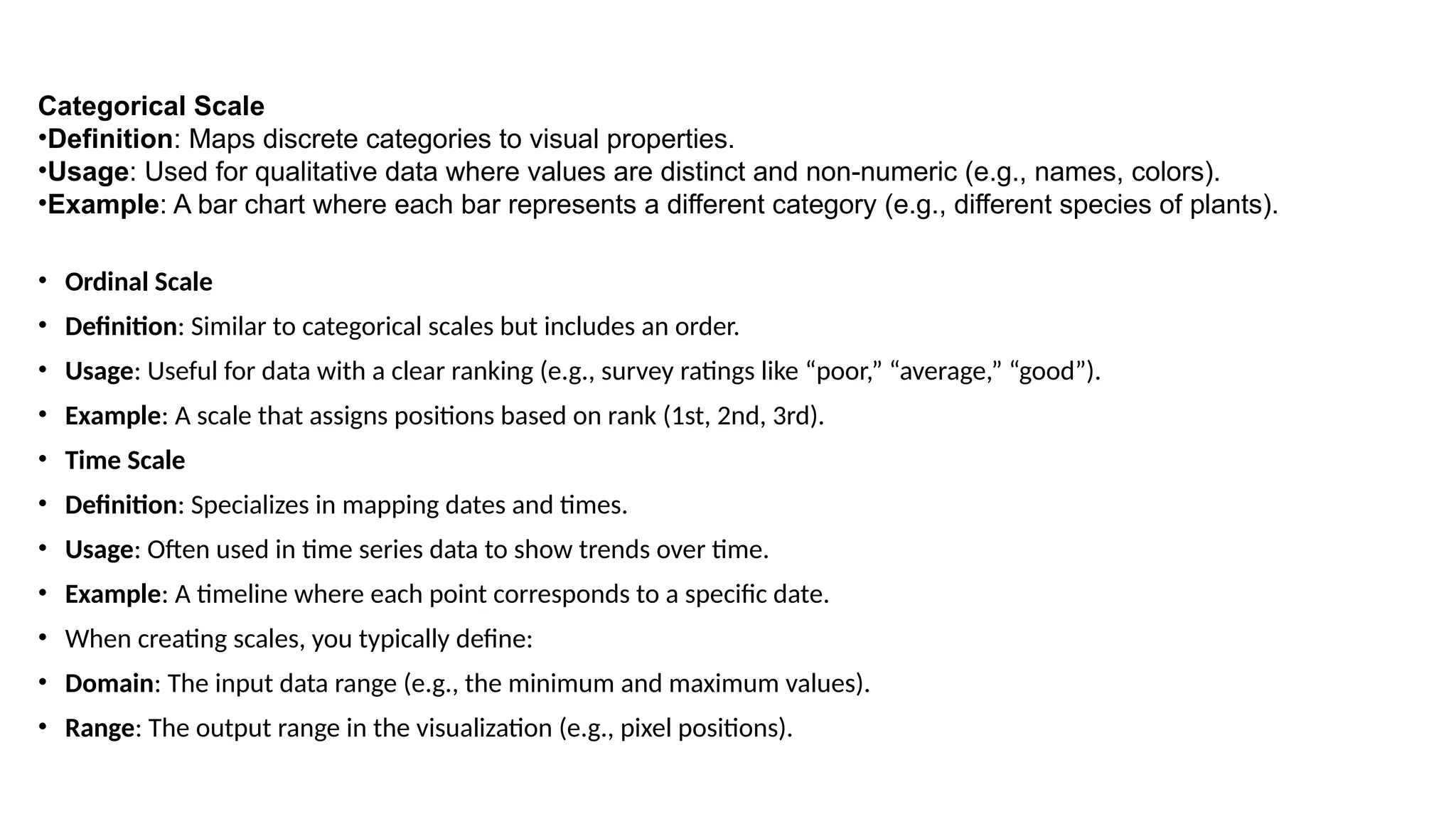 Categorical Scale
•Definition: Maps discrete categories to visual properties.
•Usage: Used for qualitative data where values are distinct and non-numeric (e.g., names, colors).
•Example: A bar chart where each bar represents a different category (e.g., different species of plants).
• Ordinal Scale
• Definition: Similar to categorical scales but includes an order.
• Usage: Useful for data with a clear ranking (e.g., survey ratings like “poor,” “average,” “good”).
• Example: A scale that assigns positions based on rank (1st, 2nd, 3rd).
• Time Scale
• Definition: Specializes in mapping dates and times.
• Usage: Often used in time series data to show trends over time.
• Example: A timeline where each point corresponds to a specific date.
• When creating scales, you typically define:
• Domain: The input data range (e.g., the minimum and maximum values).
• Range: The output range in the visualization (e.g., pixel positions).
 