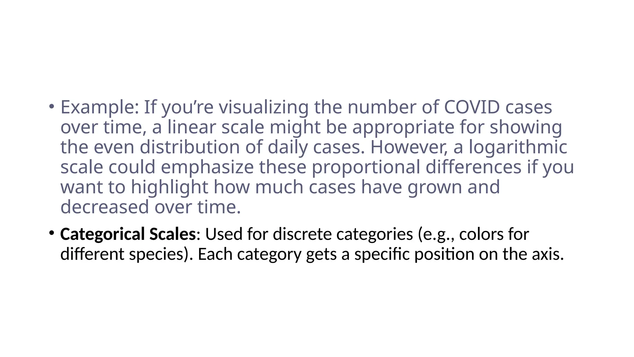 • Example: If you’re visualizing the number of COVID cases
over time, a linear scale might be appropriate for showing
the even distribution of daily cases. However, a logarithmic
scale could emphasize these proportional differences if you
want to highlight how much cases have grown and
decreased over time.
• Categorical Scales: Used for discrete categories (e.g., colors for
different species). Each category gets a specific position on the axis.
 