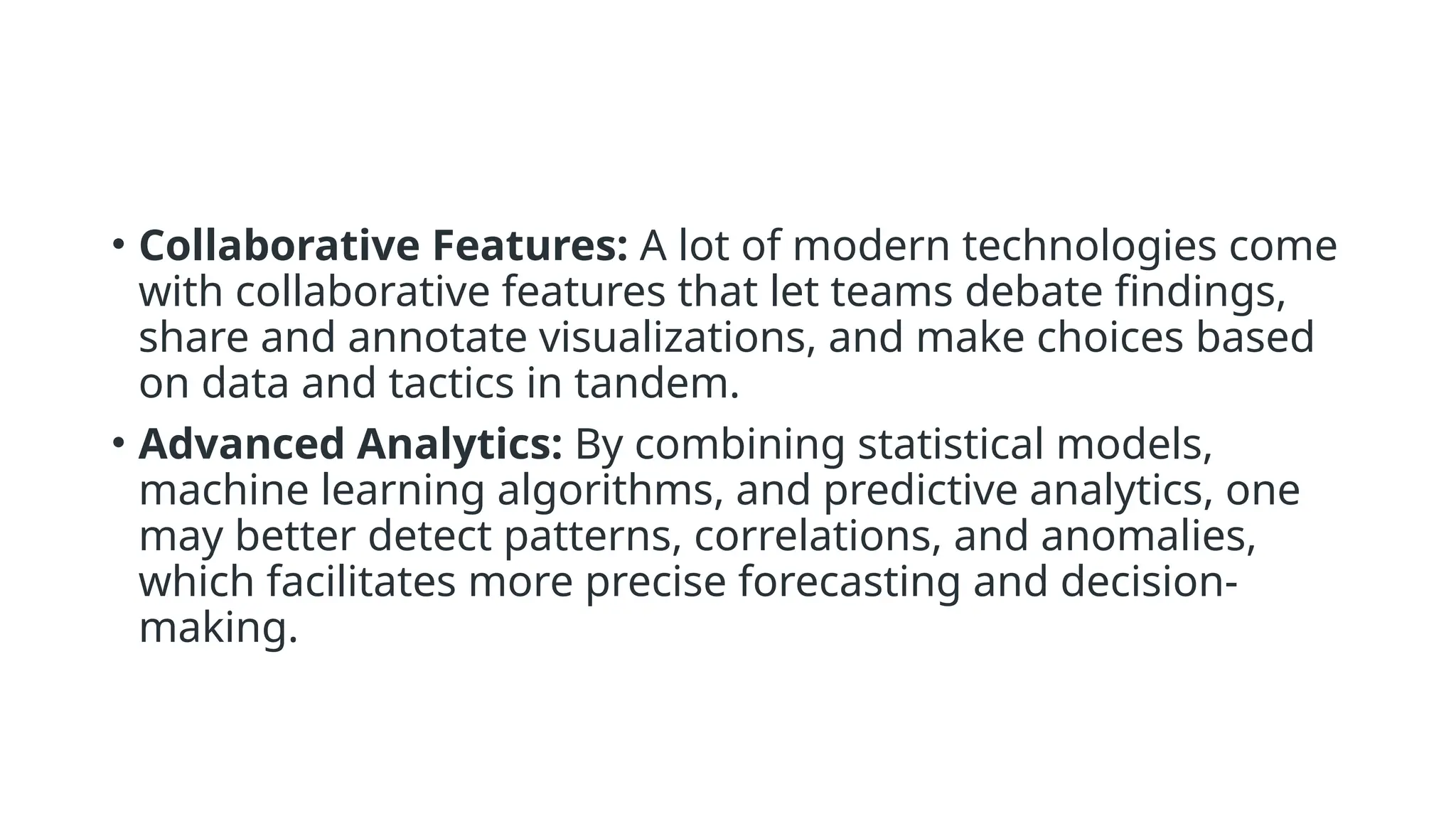 • Collaborative Features: A lot of modern technologies come
with collaborative features that let teams debate findings,
share and annotate visualizations, and make choices based
on data and tactics in tandem.
• Advanced Analytics: By combining statistical models,
machine learning algorithms, and predictive analytics, one
may better detect patterns, correlations, and anomalies,
which facilitates more precise forecasting and decision-
making.
 