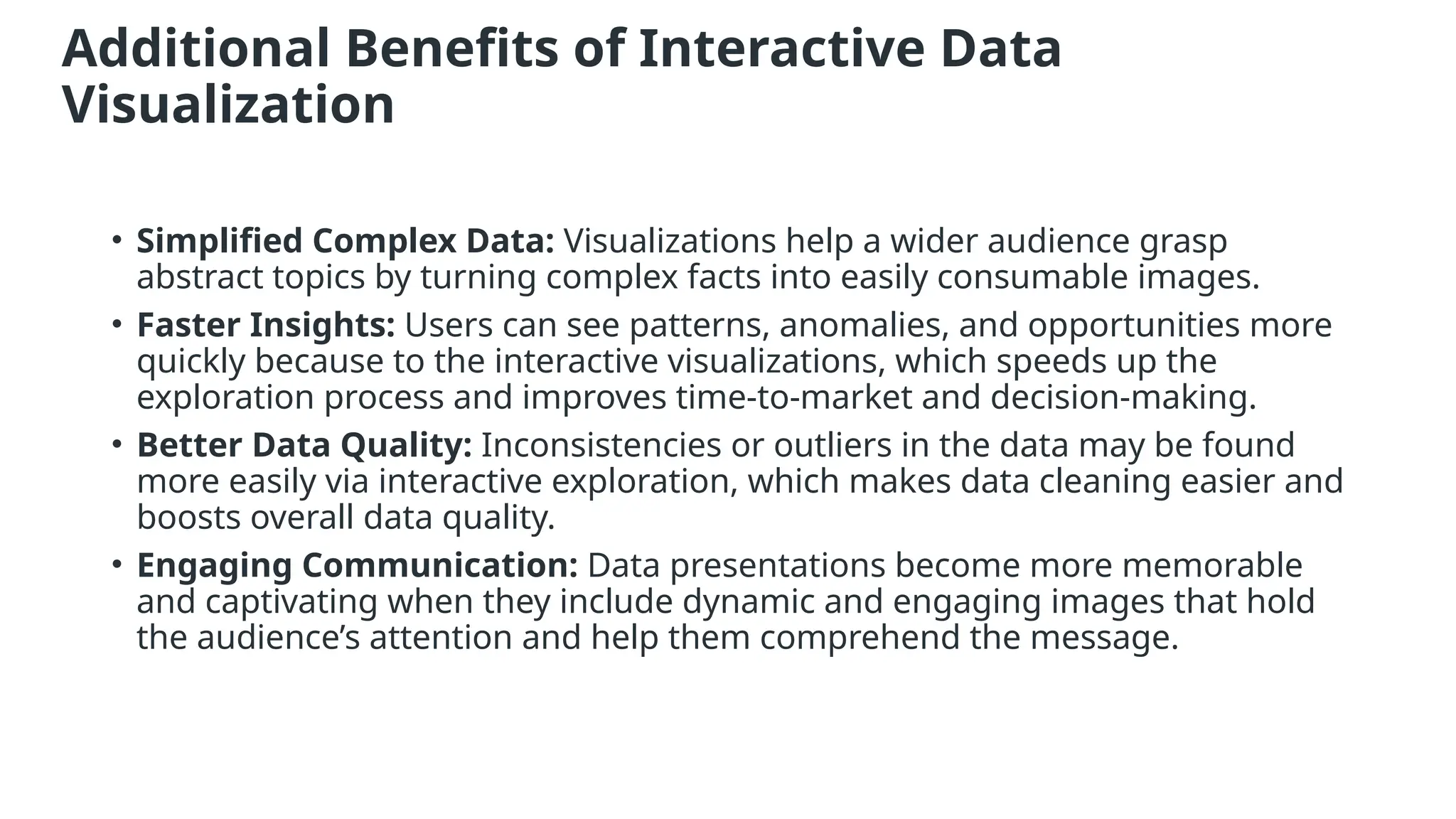 Additional Benefits of Interactive Data
Visualization
• Simplified Complex Data: Visualizations help a wider audience grasp
abstract topics by turning complex facts into easily consumable images.
• Faster Insights: Users can see patterns, anomalies, and opportunities more
quickly because to the interactive visualizations, which speeds up the
exploration process and improves time-to-market and decision-making.
• Better Data Quality: Inconsistencies or outliers in the data may be found
more easily via interactive exploration, which makes data cleaning easier and
boosts overall data quality.
• Engaging Communication: Data presentations become more memorable
and captivating when they include dynamic and engaging images that hold
the audience’s attention and help them comprehend the message.
 