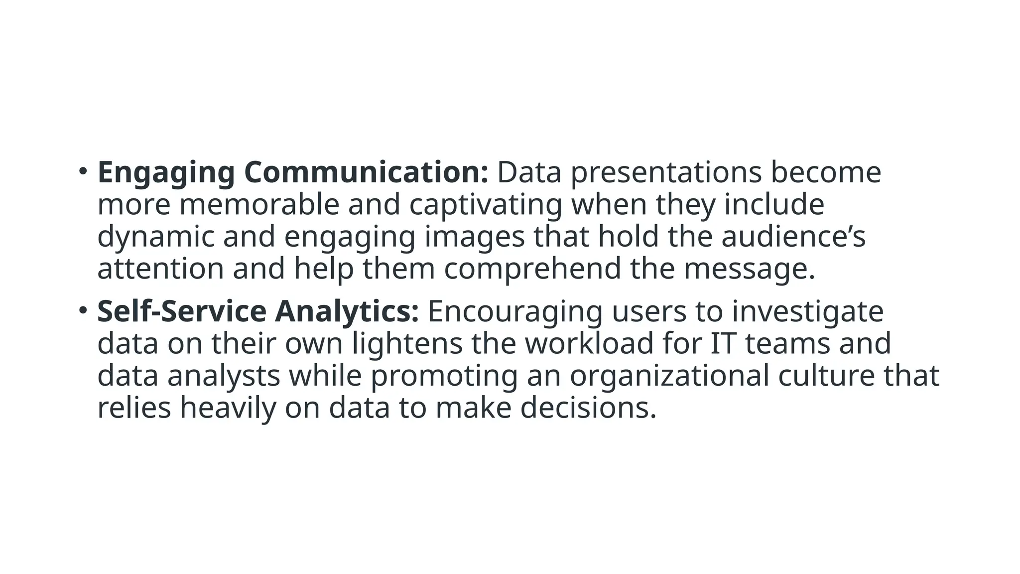 • Engaging Communication: Data presentations become
more memorable and captivating when they include
dynamic and engaging images that hold the audience’s
attention and help them comprehend the message.
• Self-Service Analytics: Encouraging users to investigate
data on their own lightens the workload for IT teams and
data analysts while promoting an organizational culture that
relies heavily on data to make decisions.
 