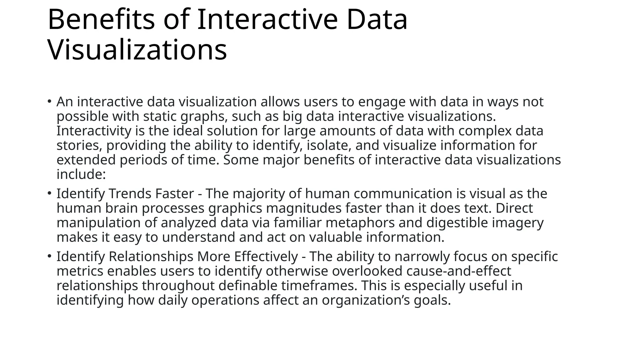 Benefits of Interactive Data
Visualizations
• An interactive data visualization allows users to engage with data in ways not
possible with static graphs, such as big data interactive visualizations.
Interactivity is the ideal solution for large amounts of data with complex data
stories, providing the ability to identify, isolate, and visualize information for
extended periods of time. Some major benefits of interactive data visualizations
include:
• Identify Trends Faster - The majority of human communication is visual as the
human brain processes graphics magnitudes faster than it does text. Direct
manipulation of analyzed data via familiar metaphors and digestible imagery
makes it easy to understand and act on valuable information.
• Identify Relationships More Effectively - The ability to narrowly focus on specific
metrics enables users to identify otherwise overlooked cause-and-effect
relationships throughout definable timeframes. This is especially useful in
identifying how daily operations affect an organization’s goals.
 