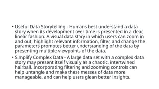• Useful Data Storytelling - Humans best understand a data
story when its development over time is presented in a clear,
linear fashion. A visual data story in which users can zoom in
and out, highlight relevant information, filter, and change the
parameters promotes better understanding of the data by
presenting multiple viewpoints of the data.
• Simplify Complex Data - A large data set with a complex data
story may present itself visually as a chaotic, intertwined
hairball. Incorporating filtering and zooming controls can
help untangle and make these messes of data more
manageable, and can help users glean better insights.
 