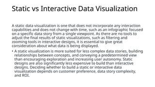 Static vs Interactive Data Visualization
A static data visualization is one that does not incorporate any interaction
capabilities and does not change with time, such as an infographic focused
on a specific data story from a single viewpoint. As there are no tools to
adjust the final results of static visualizations, such as filtering and
zooming tools in interactive designs, it is essential to give great
consideration about what data is being displayed.
• A static visualization is more suited for less complex data stories, building
relationships between concepts, and conveying a predetermined view
than encouraging exploration and increasing user autonomy. Static
designs are also significantly less expensive to build than interactive
designs. Deciding whether to build a static or interactive data
visualization depends on customer preference, data story complexity,
and ROI.
 