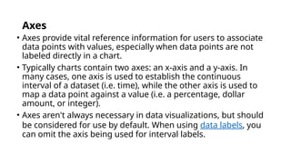Axes
• Axes provide vital reference information for users to associate
data points with values, especially when data points are not
labeled directly in a chart.
• Typically charts contain two axes: an x-axis and a y-axis. In
many cases, one axis is used to establish the continuous
interval of a dataset (i.e. time), while the other axis is used to
map a data point against a value (i.e. a percentage, dollar
amount, or integer).
• Axes aren't always necessary in data visualizations, but should
be considered for use by default. When using data labels, you
can omit the axis being used for interval labels.
 