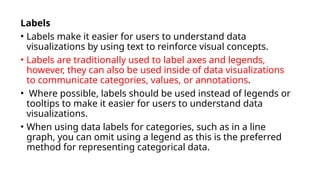 Labels
• Labels make it easier for users to understand data
visualizations by using text to reinforce visual concepts.
• Labels are traditionally used to label axes and legends,
however, they can also be used inside of data visualizations
to communicate categories, values, or annotations.
• Where possible, labels should be used instead of legends or
tooltips to make it easier for users to understand data
visualizations.
• When using data labels for categories, such as in a line
graph, you can omit using a legend as this is the preferred
method for representing categorical data.
 