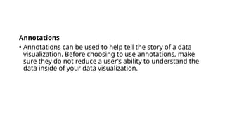 Annotations
• Annotations can be used to help tell the story of a data
visualization. Before choosing to use annotations, make
sure they do not reduce a user’s ability to understand the
data inside of your data visualization.
 