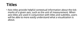 Titles
• Axis titles provide helpful contextual information about the tick
marks of a given axis, such as the unit of measurement. When
axis titles are used in conjunction with titles and subtitles, users
will be able to more easily understand what a visualization is
about.
 