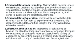 1.Enhanced Data Understanding: Abstract data becomes more
concrete and understandable when presented via interactive
visualizations. Context, linkages, and exploration allow people
to better understand complicated ideas, see patterns, and
come to quicker, more educated judgments.
2.Enhanced Data Exploration: Users to interact with the data
making it easier for them to explore various situations, dig
deeper into the data, and find insights that they would have
missed otherwise.
3.Effective Communication: Interactive visualizations go
beyond the idea that images are a universal language. Complex
concepts may be conveyed more successfully to a variety of
audiences by presenting data in a dynamic and engaging way,
which can help to align stakeholders and foster agreement.
 