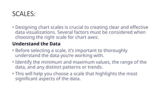 SCALES:
• Designing chart scales is crucial to creating clear and effective
data visualizations. Several factors must be considered when
choosing the right scale for chart axes:
Understand the Data
• Before selecting a scale, it’s important to thoroughly
understand the data you’re working with.
• Identify the minimum and maximum values, the range of the
data, and any distinct patterns or trends.
• This will help you choose a scale that highlights the most
significant aspects of the data.
 