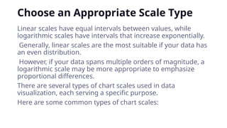 Choose an Appropriate Scale Type
Linear scales have equal intervals between values, while
logarithmic scales have intervals that increase exponentially.
Generally, linear scales are the most suitable if your data has
an even distribution.
However, if your data spans multiple orders of magnitude, a
logarithmic scale may be more appropriate to emphasize
proportional differences.
There are several types of chart scales used in data
visualization, each serving a specific purpose.
Here are some common types of chart scales:
 