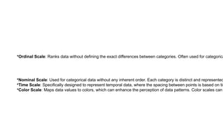 •Ordinal Scale: Ranks data without defining the exact differences between categories. Often used for categorica
•Nominal Scale: Used for categorical data without any inherent order. Each category is distinct and represented
•Time Scale: Specifically designed to represent temporal data, where the spacing between points is based on tim
•Color Scale: Maps data values to colors, which can enhance the perception of data patterns. Color scales can
 