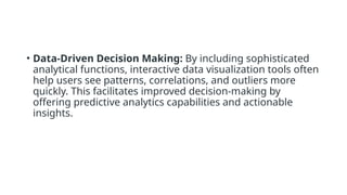 • Data-Driven Decision Making: By including sophisticated
analytical functions, interactive data visualization tools often
help users see patterns, correlations, and outliers more
quickly. This facilitates improved decision-making by
offering predictive analytics capabilities and actionable
insights.
 