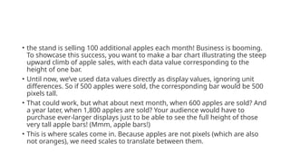 • the stand is selling 100 additional apples each month! Business is booming.
To showcase this success, you want to make a bar chart illustrating the steep
upward climb of apple sales, with each data value corresponding to the
height of one bar.
• Until now, we’ve used data values directly as display values, ignoring unit
differences. So if 500 apples were sold, the corresponding bar would be 500
pixels tall.
• That could work, but what about next month, when 600 apples are sold? And
a year later, when 1,800 apples are sold? Your audience would have to
purchase ever-larger displays just to be able to see the full height of those
very tall apple bars! (Mmm, apple bars!)
• This is where scales come in. Because apples are not pixels (which are also
not oranges), we need scales to translate between them.
 