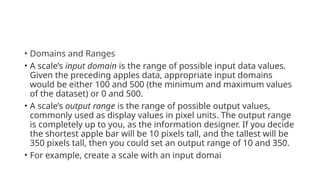• Domains and Ranges
• A scale’s input domain is the range of possible input data values.
Given the preceding apples data, appropriate input domains
would be either 100 and 500 (the minimum and maximum values
of the dataset) or 0 and 500.
• A scale’s output range is the range of possible output values,
commonly used as display values in pixel units. The output range
is completely up to you, as the information designer. If you decide
the shortest apple bar will be 10 pixels tall, and the tallest will be
350 pixels tall, then you could set an output range of 10 and 350.
• For example, create a scale with an input domai
 