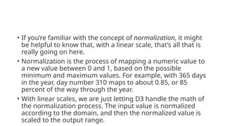 • If you’re familiar with the concept of normalization, it might
be helpful to know that, with a linear scale, that’s all that is
really going on here.
• Normalization is the process of mapping a numeric value to
a new value between 0 and 1, based on the possible
minimum and maximum values. For example, with 365 days
in the year, day number 310 maps to about 0.85, or 85
percent of the way through the year.
• With linear scales, we are just letting D3 handle the math of
the normalization process. The input value is normalized
according to the domain, and then the normalized value is
scaled to the output range.
 