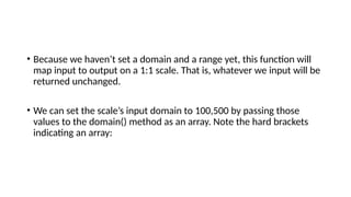 • Because we haven’t set a domain and a range yet, this function will
map input to output on a 1:1 scale. That is, whatever we input will be
returned unchanged.
• We can set the scale’s input domain to 100,500 by passing those
values to the domain() method as an array. Note the hard brackets
indicating an array:
 