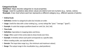 Categorical Scale
•Definition: Maps discrete categories to visual properties.
•Usage: Used for qualitative data where values are distinct and non-numeric (e.g., names, colors).
•Example: A bar chart where each bar represents a different category (e.g., different species of plants).
• Ordinal Scale
• Definition: Similar to categorical scales but includes an order.
• Usage: Useful for data with a clear ranking (e.g., survey ratings like “poor,” “average,” “good”).
• Example: A scale that assigns positions based on rank (1st, 2nd, 3rd).
• Time Scale
• Definition: Specializes in mapping dates and times.
• Usage: Often used in time series data to show trends over time.
• Example: A timeline where each point corresponds to a specific date.
• When creating scales, you typically define:
• Domain: The input data range (e.g., the minimum and maximum values).
• Range: The output range in the visualization (e.g., pixel positions).
 