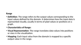 Range
• Definition: The range refers to the output values corresponding to the
input values defined by the domain. It determines how the input data is
represented visually, usually in terms of pixel values or positions on a
graph.
• Characteristics of Range:
• Visual Representation: The range translates data values into positions
or sizes in the visualization.
• Mapping: Each input value from the domain is mapped to a specific
output value in the range.
 