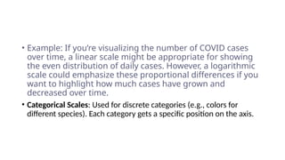 • Example: If you’re visualizing the number of COVID cases
over time, a linear scale might be appropriate for showing
the even distribution of daily cases. However, a logarithmic
scale could emphasize these proportional differences if you
want to highlight how much cases have grown and
decreased over time.
• Categorical Scales: Used for discrete categories (e.g., colors for
different species). Each category gets a specific position on the axis.
 